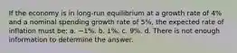 If the economy is in long-run equilibrium at a growth rate of 4% and a nominal spending growth rate of 5%, the expected rate of inflation must be: a. −1%. b. 1%. c. 9%. d. There is not enough information to determine the answer.