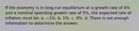 If the economy is in long-run equilibrium at a growth rate of 4% and a nominal spending growth rate of 5%, the expected rate of inflation must be: a. −1%. b. 1%. c. 9%. d. There is not enough information to determine the answer.