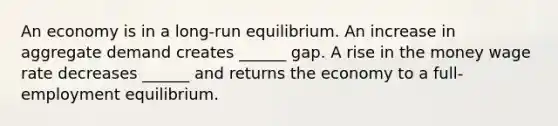 An economy is in a​ long-run equilibrium. An increase in aggregate demand creates​ ______ gap. A rise in the money wage rate decreases​ ______ and returns the economy to a​ full-employment equilibrium.