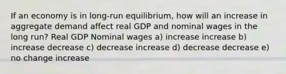 If an economy is in long-run equilibrium, how will an increase in aggregate demand affect real GDP and nominal wages in the long run? Real GDP Nominal wages a) increase increase b) increase decrease c) decrease increase d) decrease decrease e) no change increase