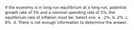 If the economy is in long-run equilibrium at a long-run, potential growth rate of 3% and a nominal spending rate of 5%, the equilibrium rate of inflation must be: Select one: a. -2%. b. 2%. c. 8%. d. There is not enough information to determine the answer.