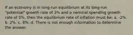 If an economy is in long-run equilibrium at its long-run "potential" growth rate of 3% and a nominal spending growth rate of 5%, then the equilibrium rate of inflation must be: a. -2%. b. 2%. c. 8%. d. There is not enough information to determine the answer.