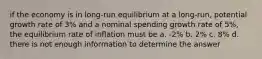 if the economy is in long-run equilibrium at a long-run, potential growth rate of 3% and a nominal spending growth rate of 5%, the equilibrium rate of inflation must be a. -2% b. 2% c. 8% d. there is not enough information to determine the answer