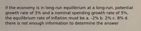 if the economy is in long-run equilibrium at a long-run, potential growth rate of 3% and a nominal spending growth rate of 5%, the equilibrium rate of inflation must be a. -2% b. 2% c. 8% d. there is not enough information to determine the answer