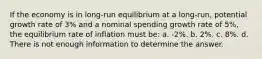 If the economy is in long-run equilibrium at a long-run, potential growth rate of 3% and a nominal spending growth rate of 5%, the equilibrium rate of inflation must be: a. -2%. b. 2%. c. 8%. d. There is not enough information to determine the answer.