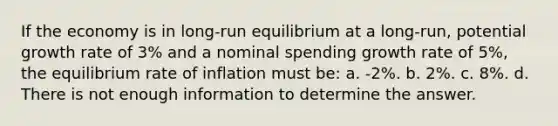 If the economy is in long-run equilibrium at a long-run, potential growth rate of 3% and a nominal spending growth rate of 5%, the equilibrium rate of inflation must be: a. -2%. b. 2%. c. 8%. d. There is not enough information to determine the answer.