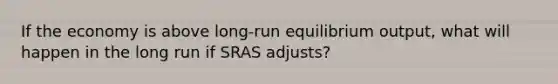 If the economy is above long-run equilibrium output, what will happen in the long run if SRAS adjusts?