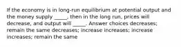 If the economy is in long-run equilibrium at potential output and the money supply _____, then in the long run, prices will decrease, and output will _____. Answer choices decreases; remain the same decreases; increase increases; increase increases; remain the same