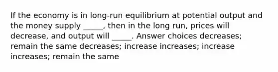 If the economy is in long-run equilibrium at potential output and the money supply _____, then in the long run, prices will decrease, and output will _____. Answer choices decreases; remain the same decreases; increase increases; increase increases; remain the same