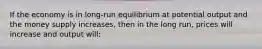 If the economy is in long-run equilibrium at potential output and the money supply increases, then in the long run, prices will increase and output will: