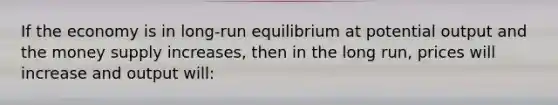 If the economy is in long-run equilibrium at potential output and the money supply increases, then in the long run, prices will increase and output will: