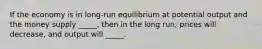 If the economy is in long-run equilibrium at potential output and the money supply _____, then in the long run, prices will decrease, and output will _____.