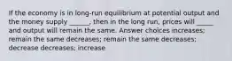 If the economy is in long-run equilibrium at potential output and the money supply ______, then in the long run, prices will _____ and output will remain the same. Answer choices increases; remain the same decreases; remain the same decreases; decrease decreases; increase