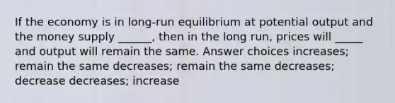 If the economy is in long-run equilibrium at potential output and the money supply ______, then in the long run, prices will _____ and output will remain the same. Answer choices increases; remain the same decreases; remain the same decreases; decrease decreases; increase