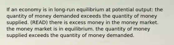 If an economy is in long-run equilibrium at potential output: the quantity of money demanded exceeds the quantity of money supplied. (READ) there is excess money in the money market. the money market is in equilibrium. the quantity of money supplied exceeds the quantity of money demanded.