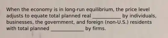 When the economy is in​ long-run equilibrium, the price level adjusts to equate total planned real ____________ by individuals, businesses, the​ government, and foreign​ (non-U.S.) residents with total planned ______________ by firms.