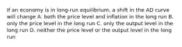 If an economy is in long-run equilibrium, a shift in the AD curve will change A. both the price level and inflation in the long run B. only the price level in the long run C. only the output level in the long run D. neither the price level or the output level in the long run