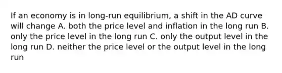 If an economy is in long-run equilibrium, a shift in the AD curve will change A. both the price level and inflation in the long run B. only the price level in the long run C. only the output level in the long run D. neither the price level or the output level in the long run