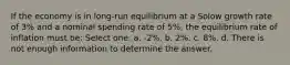 If the economy is in long-run equilibrium at a Solow growth rate of 3% and a nominal spending rate of 5%, the equilibrium rate of inflation must be: Select one: a. -2%. b. 2%. c. 8%. d. There is not enough information to determine the answer.