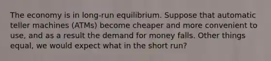 The economy is in long-run equilibrium. Suppose that automatic teller machines (ATMs) become cheaper and more convenient to use, and as a result the demand for money falls. Other things equal, we would expect what in the short run?