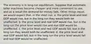 The economy is in long-run equilibrium. Suppose that automatic teller machines become cheaper and more convenient to use, and as a result the demand for money falls. Other things equal, we would expect that, in the short run, a. the price level and real GDP would rise, but in the long run they would both be unaffected. b. the price level and real GDP would rise, but in the long run the price level would rise and real GDP would be unaffected. c. the price level and real GDP would fall, but in the long run they would both be unaffected. d. the price level and real GDP would fall, but in the long run the price level would fall and real GDP would be unaffected.