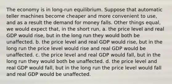 The economy is in long-run equilibrium. Suppose that automatic teller machines become cheaper and more convenient to use, and as a result the demand for money falls. Other things equal, we would expect that, in the short run, a. the price level and real GDP would rise, but in the long run they would both be unaffected. b. the price level and real GDP would rise, but in the long run the price level would rise and real GDP would be unaffected. c. the price level and real GDP would fall, but in the long run they would both be unaffected. d. the price level and real GDP would fall, but in the long run the price level would fall and real GDP would be unaffected.