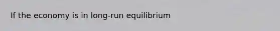 If the economy is in long-run equilibrium