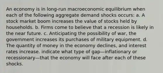 An economy is in long-run macroeconomic equilibrium when each of the following aggregate demand shocks occurs: a. A stock market boom increases the value of stocks held by households. b. Firms come to believe that a recession is likely in <a href='https://www.questionai.com/knowledge/k3kaQH73w3-the-near-future' class='anchor-knowledge'>the near future</a>. c. Anticipating the possibility of war, the government increases its purchases of military equipment. d. The quantity of money in the economy declines, and interest rates increase. indicate what type of gap—inflationary or recessionary—that the economy will face after each of these shocks.