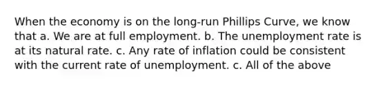 When the economy is on the long-run Phillips Curve, we know that a. We are at full employment. b. The unemployment rate is at its natural rate. c. Any rate of inflation could be consistent with the current rate of unemployment. c. All of the above