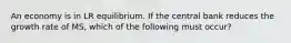 An economy is in LR equilibrium. If the central bank reduces the growth rate of MS, which of the following must occur?