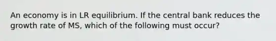 An economy is in LR equilibrium. If the central bank reduces the growth rate of MS, which of the following must occur?