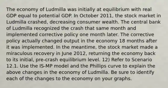 The economy of Ludmilla was initially at equilibrium with real GDP equal to potential GDP. In October 2011, the stock market in Ludmilla crashed, decreasing consumer wealth. The central bank of Ludmilla recognized the crash that same month and implemented corrective policy one month later. The corrective policy actually changed output in the economy 18 months after it was implemented. In the meantime, the stock market made a miraculous recovery in June 2012, returning the economy back to its initial, pre-crash equilibrium level. 12) Refer to Scenario 12.1. Use the IS-MP model and the Phillips curve to explain the above changes in the economy of Ludmilla. Be sure to identify each of the changes to the economy on your graphs.