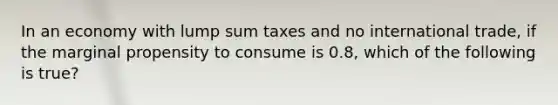 In an economy with lump sum taxes and no international trade, if the marginal propensity to consume is 0.8, which of the following is true?