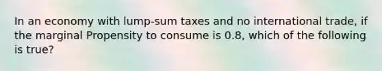 In an economy with lump-sum taxes and no international trade, if the marginal Propensity to consume is 0.8, which of the following is true?