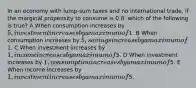 In an economy with lump-sum taxes and no international trade, if the marginal propensity to consume is 0.8, which of the following is true? A When consumption increases by 5, investment increases by a maximum of1. B When consumption increases by 5, savings increase by a maximum of1. C When investment increases by 1, income increases by a maximum of5. D When investment increases by 1, consumption increases by a maximum of5. E When income increases by 1, investment increases by a maximum of5.