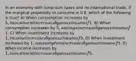 In an economy with lump-sum taxes and no international trade, if the marginal propensity to consume is 0.8, which of the following is true? A) When consumption increases by 5, investment increases by a maximum of1. B) When consumption increases by 5, savings increase by a maximum of1. C) When investment increases by 1, income increases by a maximum of5. D) When investment increases by 1, consumption increases by a maximum of5. E) When income increases by 1, investment increases by a maximum of5.