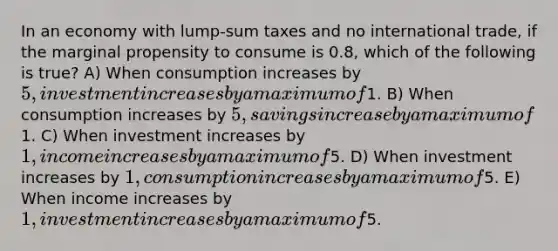 In an economy with lump-sum taxes and no international trade, if the marginal propensity to consume is 0.8, which of the following is true? A) When consumption increases by 5, investment increases by a maximum of1. B) When consumption increases by 5, savings increase by a maximum of1. C) When investment increases by 1, income increases by a maximum of5. D) When investment increases by 1, consumption increases by a maximum of5. E) When income increases by 1, investment increases by a maximum of5.