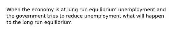 When the economy is at lung run equilibrium unemployment and the government tries to reduce unemployment what will happen to the long run equilibrium