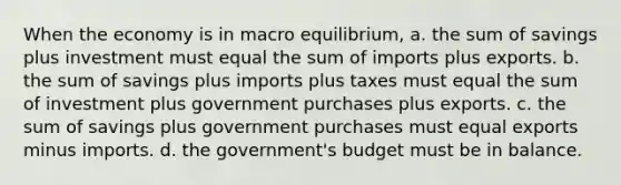 When the economy is in macro equilibrium, a. the sum of savings plus investment must equal the sum of imports plus exports. b. the sum of savings plus imports plus taxes must equal the sum of investment plus government purchases plus exports. c. the sum of savings plus government purchases must equal exports minus imports. d. the government's budget must be in balance.