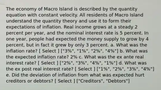 The economy of Macro Island is described by the quantity equation with constant velocity. All residents of Macro Island understand the quantity theory and use it to form their expectations of inflation. Real income grows at a steady 2 percent per year, and the nominal interest rate is 5 percent. In one year, people had expected the money supply to grow by 4 percent, but in fact it grew by only 3 percent. a. What was the inflation rate? [ Select ] ["3%", "1%", "2%", "4%"] b. What was the expected inflation rate? 2% c. What was the ex ante real interest rate? [ Select ] ["2%", "3%", "4%", "1%"] d. What was the ex post real interest rate? [ Select ] ["1%", "2%", "3%", "4%"] e. Did the deviation of inflation from what was expected hurt creditors or debtors? [ Select ] ["Creditors", "Debtors"]