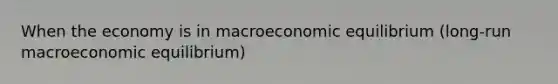 When the economy is in macroeconomic equilibrium (long-run macroeconomic equilibrium)