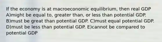 If the economy is at macroeconomic equilibrium, then real GDP A)might be equal to, greater than, or less than potential GDP. B)must be great than potential GDP. C)must equal potential GDP. D)must be less than potential GDP. E)cannot be compared to potential GDP