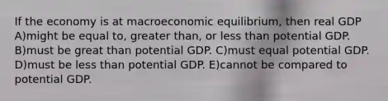 If the economy is at macroeconomic equilibrium, then real GDP A)might be equal to, greater than, or less than potential GDP. B)must be great than potential GDP. C)must equal potential GDP. D)must be less than potential GDP. E)cannot be compared to potential GDP.