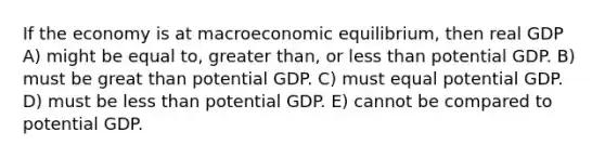 If the economy is at macroeconomic equilibrium, then real GDP A) might be equal to, greater than, or less than potential GDP. B) must be great than potential GDP. C) must equal potential GDP. D) must be less than potential GDP. E) cannot be compared to potential GDP.