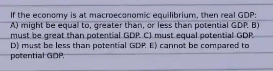 If the economy is at macroeconomic equilibrium, then real GDP: A) might be equal to, greater than, or less than potential GDP. B) must be great than potential GDP. C) must equal potential GDP. D) must be less than potential GDP. E) cannot be compared to potential GDP.