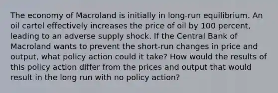 The economy of Macroland is initially in long-run equilibrium. An oil cartel effectively increases the price of oil by 100 percent, leading to an adverse supply shock. If the Central Bank of Macroland wants to prevent the short-run changes in price and output, what policy action could it take? How would the results of this policy action differ from the prices and output that would result in the long run with no policy action?