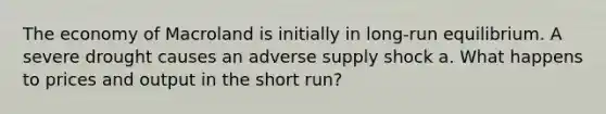 The economy of Macroland is initially in long-run equilibrium. A severe drought causes an adverse supply shock a. What happens to prices and output in the short run?