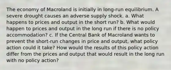 The economy of Macroland is initially in long-run equilibrium. A severe drought causes an adverse supply shock. a. What happens to prices and output in the short run? b. What would happen to prices and output in the long run if there is no policy accommodation? c. If the Central Bank of Macroland wants to prevent the short-run changes in price and output, what policy action could it take? How would the results of this policy action differ from the prices and output that would result in the long run with no policy action?