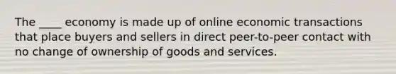 The ____ economy is made up of online economic transactions that place buyers and sellers in direct peer-to-peer contact with no change of ownership of goods and services.