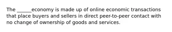 The ______economy is made up of online economic transactions that place buyers and sellers in direct peer-to-peer contact with no change of ownership of goods and services.